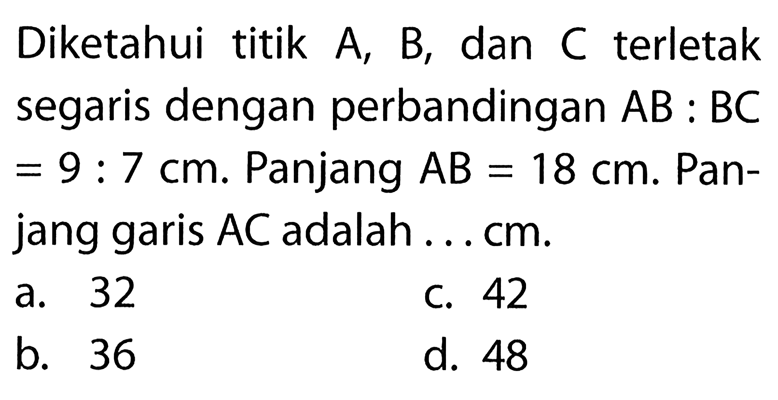 Diketahui titik  A, B, dan C terletak segaris dengan perbandingan AB:BC=9:7 cm.  Panjang AB=18 cm. Panjang garis AC adalah ... cm .