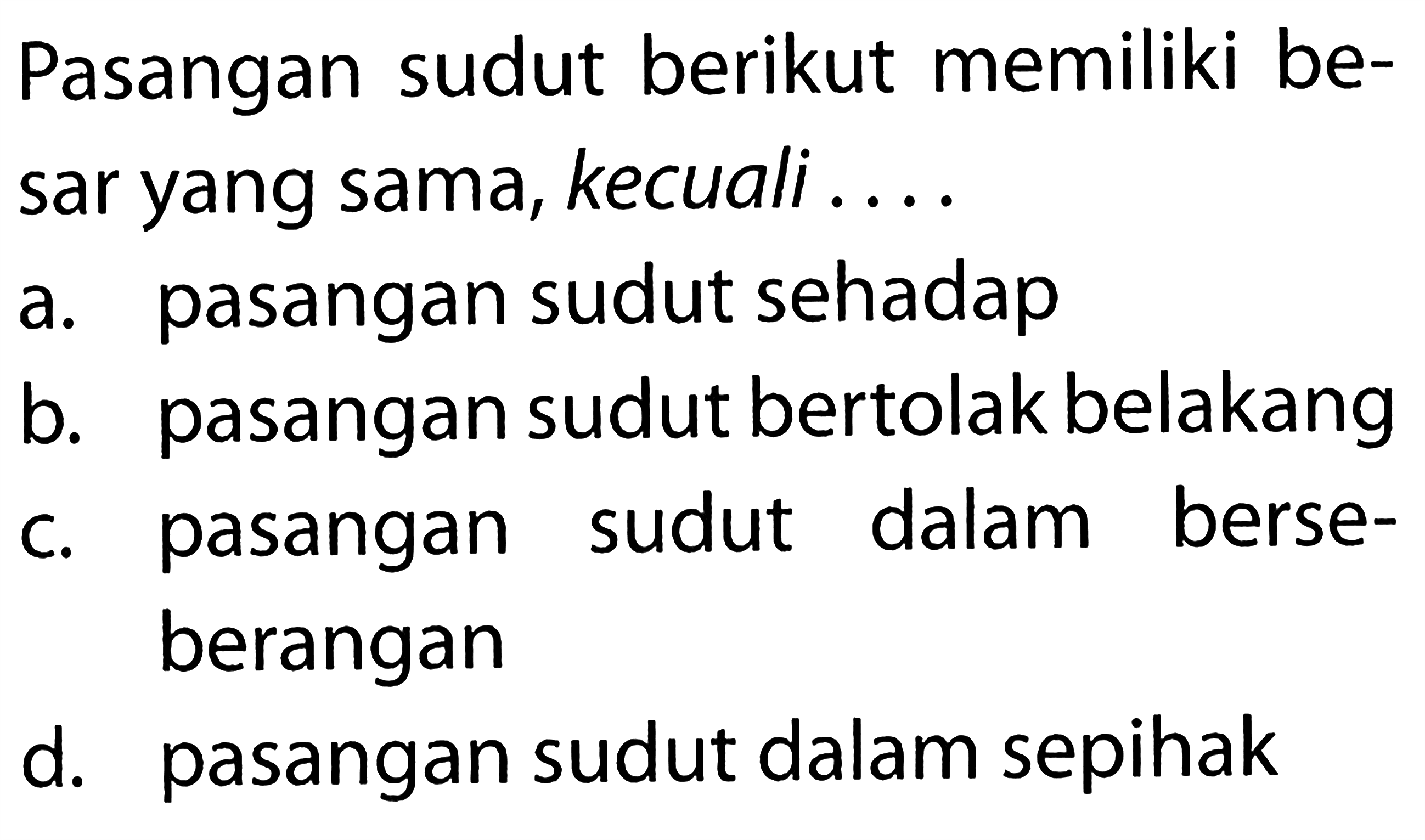 Pasangan sudut berikut memiliki besar yang sama, kecuali ....a. pasangan sudut sehadapb. pasangan sudut bertolak belakangc. pasangan sudut dalam berseberangand. pasangan sudut dalam sepihak 