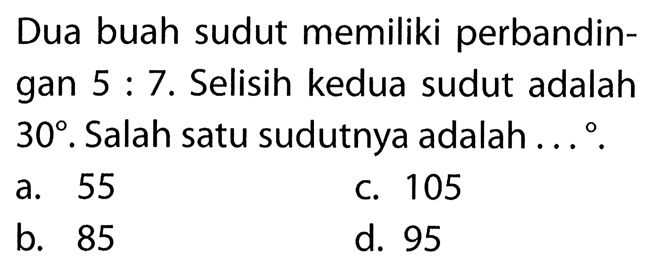 Dua buah sudut memiliki perbandingan  5 : 7 . Selisih kedua sudut adalah  30 . Salah satu sudutnya adalah ... .
