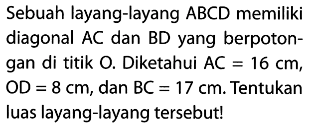 Sebuah layang-layang  ABCD  memiliki diagonal AC dan BD yang berpotongan di titik 0 . Diketahui  AC=16 cm , OD  =8 cm , dan  BC=17 cm . Tentukan luas layang-layang tersebut! 