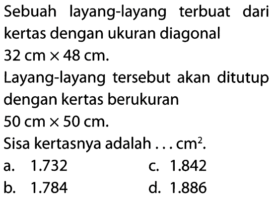 Sebuah layang-layang terbuat darikertas dengan ukuran diagonal 32 cm x 48 cm .Layang-layang tersebut akan ditutupdengan kertas berukuran 50 cm x 50 cm .Sisa kertasnya adalah ...cm².  