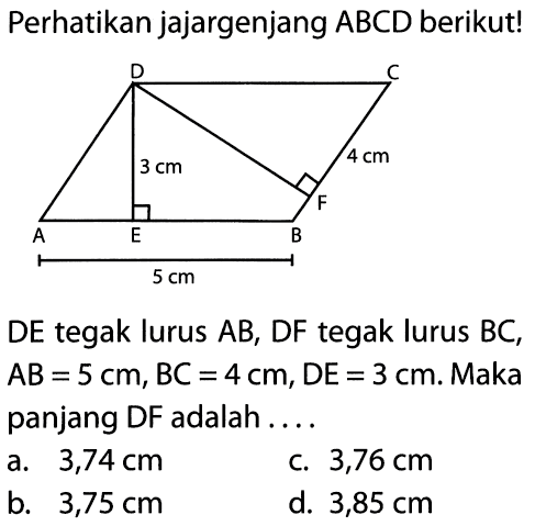 Perhatikan jajargenjang ABCD berikut! A B C D E 3 cm 4 cm 5 cm 
DE tegak lurus AB, DF tegak lurus BC, AB=5 cm, BC=4 cm, DE=3 cm. Maka panjang DF adalah .... 
a.  3,74 cm 
c. 3,76 cm 
b.  3,75 cm 
d. 3,85 cm 