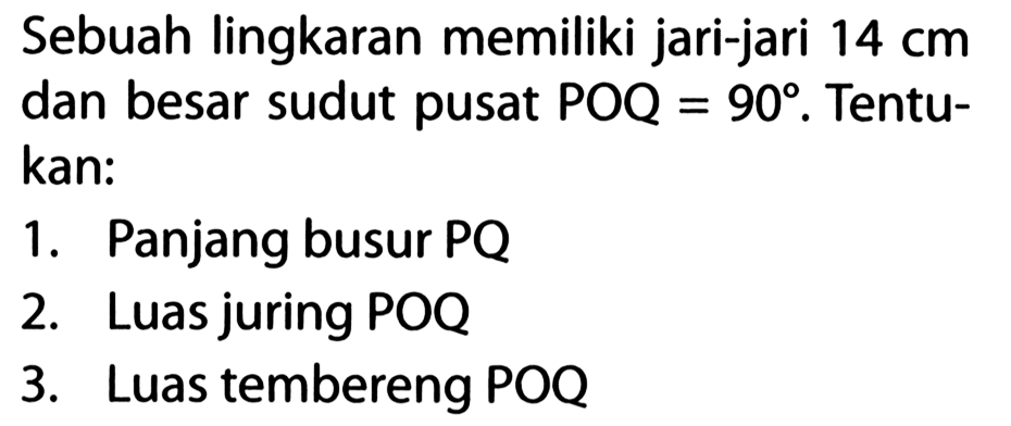 Sebuah lingkaran memiliki jari-jari 14 cm dan besar sudut pusat POQ=90. Tentukan: 1. Panjang busur PQ 2. Luas juring POQ 3. Luas tembereng POQ