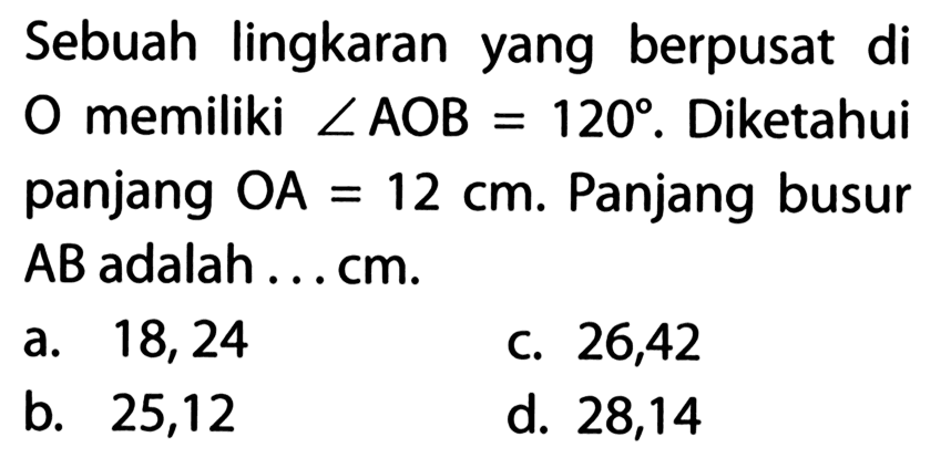 Sebuah lingkaran yang berpusat di O memiliki sudut AOB=120. Diketahui panjang OA=12 cm. Panjang busur AB adalah....cm.
