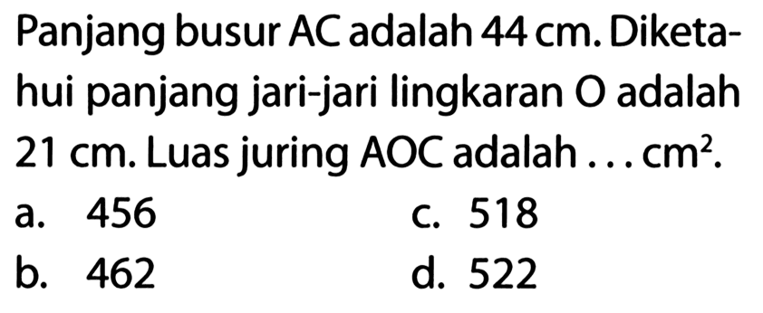 Panjang busur AC adalah  44 cm . Diketahui panjang jari-jari lingkaran O adalah  21 cm . Luas juring AOC adalah ...  cm^2 .