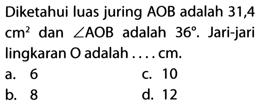 Diketahui luas juring  AOB adalah 31,4 cm^2 dan sudut AOB adalah 36. Jari-jari lingkaran  O adalah  ... . cm .