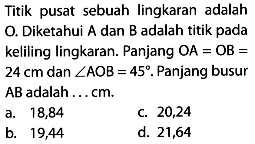 Titik pusat sebuah lingkaran adalah O. Diketahui  A  dan  B  adalah titik pada keliling lingkaran. Panjang  OA=OB=24 cm  dan  sudut AOB=45. Panjang busur AB adalah ... cm. 