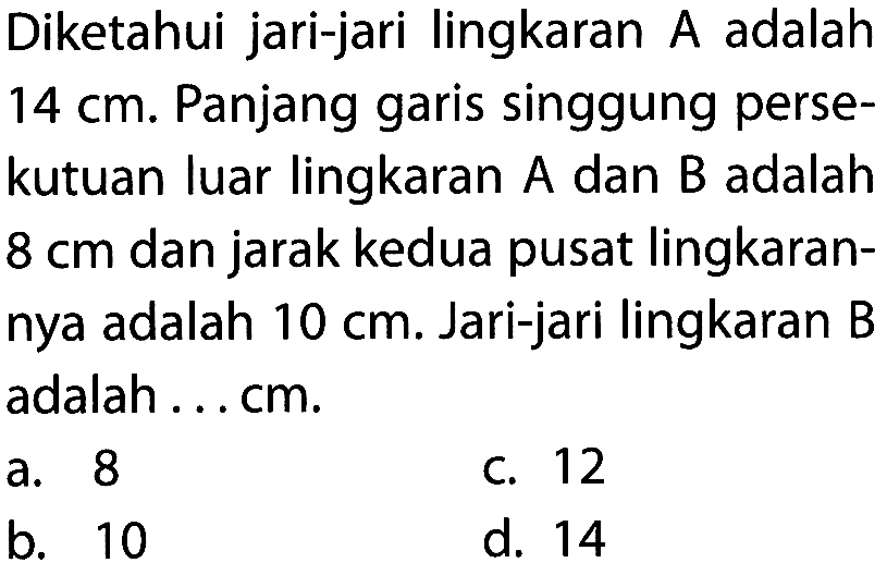 Diketahui jari-jari lingkaran A adalah 14 cm. Panjang garis singgung persekutuan luar lingkaran A dan B adalah 8 cm dan jarak kedua pusat lingkarannya adalah 10 cm. Jari-jari lingkaran B adalah.... cm.