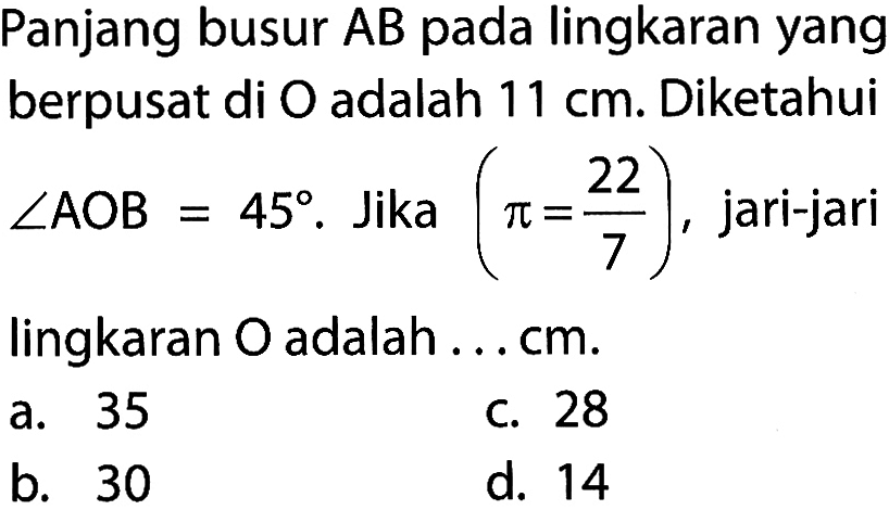 Panjang busur AB pada lingkaran yang berpusat di O adalah 11 cm. Diketahui sudut AOB=45. Jika (pi=22/7), jari-jari lingkaran O adalah ... cm. 