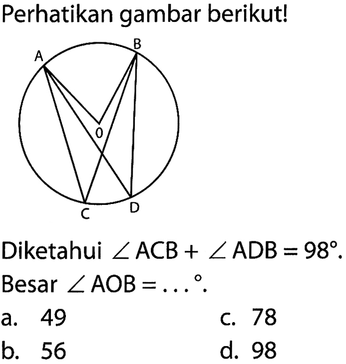 Perhatikan gambar berikut! A B O C D Diketahui sudut ACB + sudut ADB=98. Besar sudut AOB=... a. 49
c. 78
b. 56
d. 98