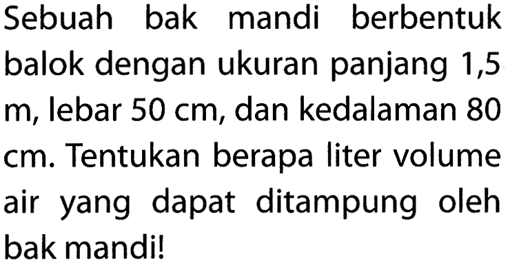 Sebuah bak mandi berbentuk balok dengan ukuran panjang 1,5 m, lebar 50 cm, dan kedalaman 80 cm. Tentukan berapa liter volume air yang dapat ditampung oleh bak mandi! 