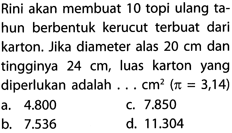 Rini akan membuat 10 topi ulang tahun berbentuk kerucut terbuat dari karton. Jika diameter alas 20 cm dan tingginya 24 cm, luas karton yang diperlukan adalah ... cm^2 (pi=3,14)