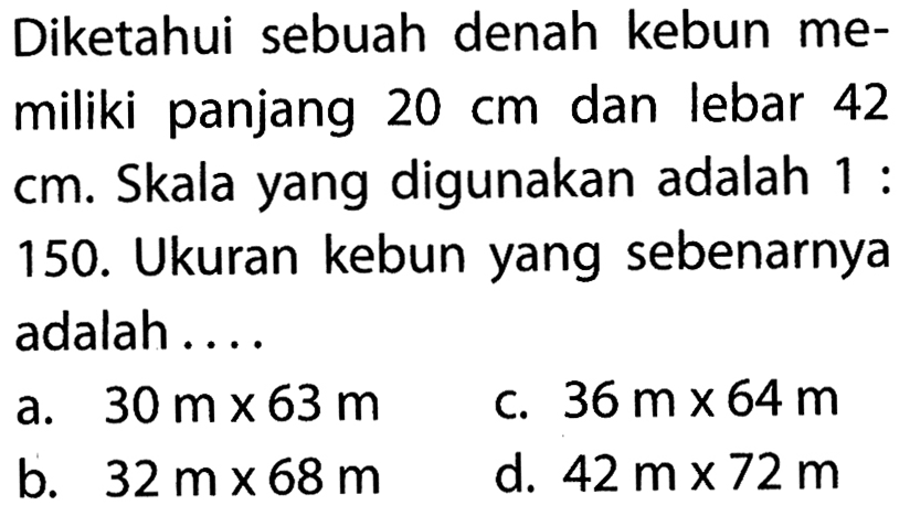 Diketahui sebuah denah kebun memiliki panjang  20 cm  dan lebar 42 cm. Skala yang digunakan adalah 1:150. Ukuran kebun yang sebenarnya adalah ....