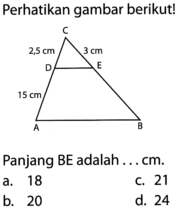 Perhatikan gambar berikut! C 2,5 cm 3 cm D E 15 cm A B Panjang BE adalah ... cm. a. 18 c. 21 b. 20 d. 24