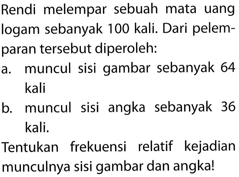 Rendi melempar sebuah mata uang logam sebanyak 100 kali. Dari pelemparan tersebut diperoleh:a. muncul sisi gambar sebanyak 64 kalib. muncul sisi angka sebanyak 36 kali.Tentukan frekuensi relatif kejadian munculnya sisi gambar dan angka! 