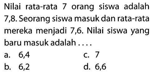 Nilai rata-rata 7 orang siswa adalah 7,8. Seorang siswa masuk dan rata-rata mereka menjadi 7,6. Nilai siswa yang baru masuk adalah ....
