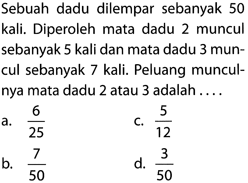 Sebuah dadu dilempar sebanyak 50 kali. Diperoleh mata dadu 2 muncul sebanyak 5 kali dan mata dadu 3 muncul sebanyak 7 kali. Peluang munculnya mata dadu 2 atau 3 adalah .... 