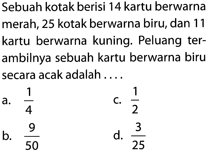 Sebuah kotak berisi 14 kartu berwarna merah, 25 kotak berwarna biru, dan 11 kartu berwarna kuning. Peluang terambilnya sebuah kartu berwarna biru secara acak adalah ....