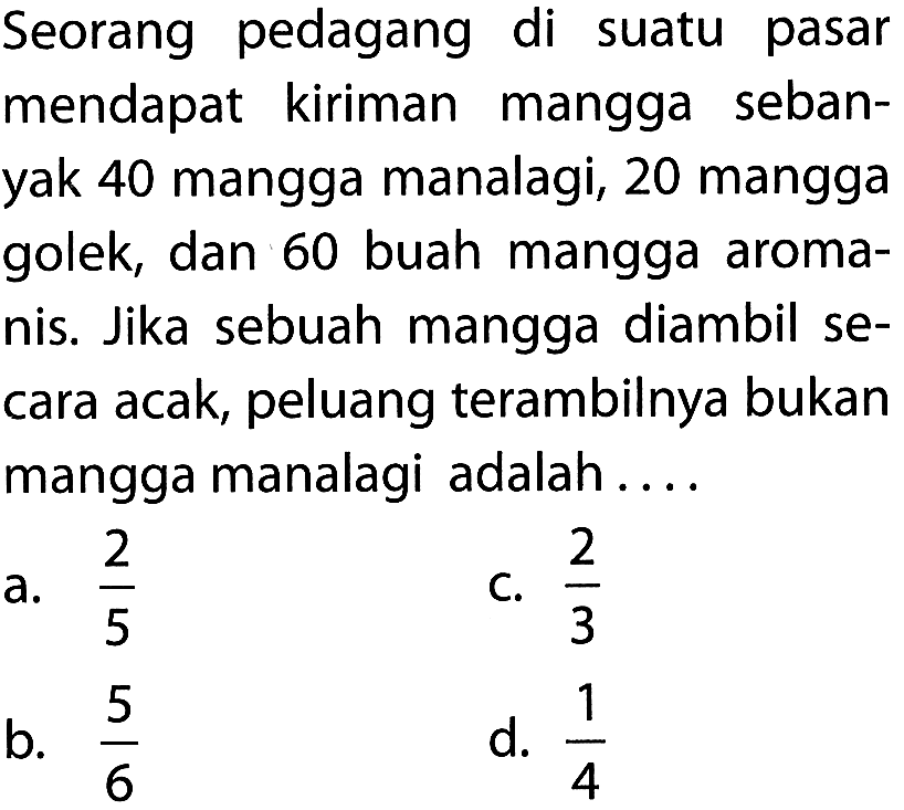 Seorang pedagang di suatu pasar mendapat kiriman mangga sebanyak 40 mangga manalagi, 20 mangga golek, dan 60 buah mangga aromanis. Jika sebuah mangga diambil secara acak, peluang terambilnya bukan mangga manalagi adalah....
