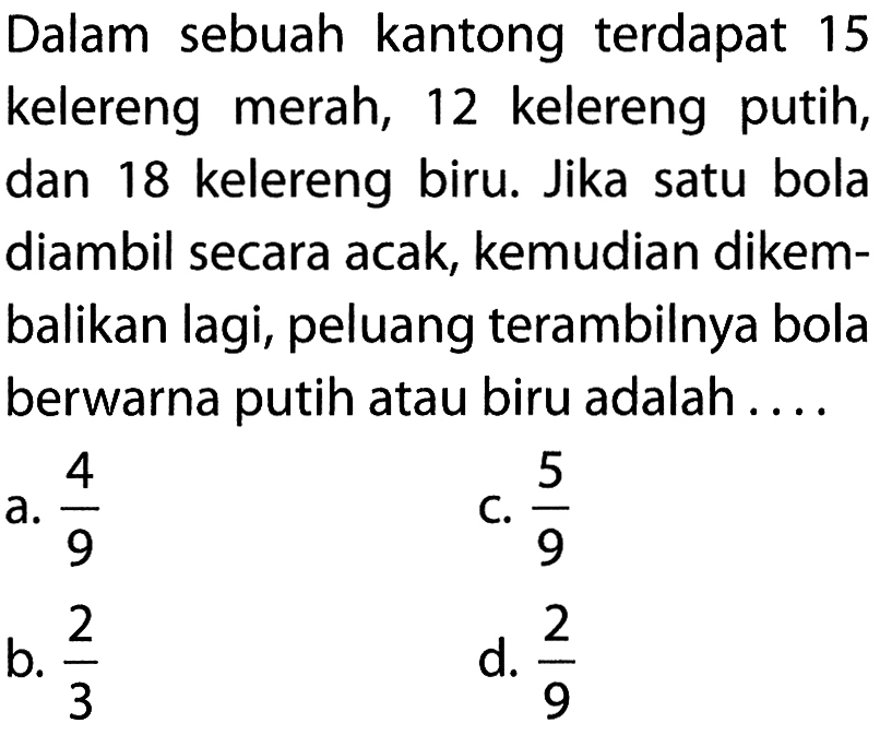 Dalam sebuah kantong terdapat 15 kelereng merah, 12 kelereng putih, dan 18 kelereng biru. Jika satu bola diambil secara acak, kemudian dikembalikan lagi, peluang terambilnya bola berwarna putih atau biru adalah ....