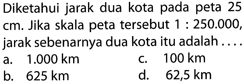 Diketahui jarak dua kota pada peta 25 cm. Jika skala peta tersebut 1:250.000, jarak sebenarnya dua kota itu adalah ...