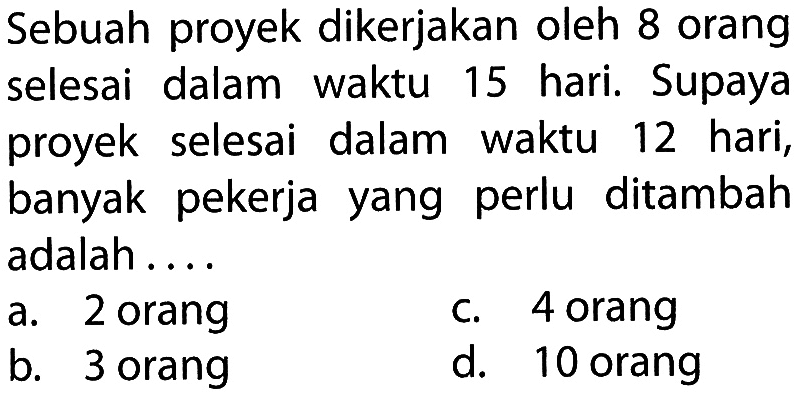 Sebuah proyek dikerjakan oleh 8 orang selesai dalam waktu 15 hari. Supaya proyek selesai dalam waktu 12 hari, banyak pekerja yang perlu ditambah adalah ....
