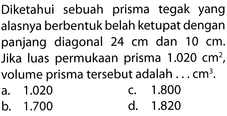 Diketahui sebuah prisma tegak yang alasnya berbentuk belah ketupat dengan panjang diagonal  24 cm  dan  10 cm . Jika luas permukaan prisma  1.020 cm^2 , volume prisma tersebut adalah . . .  cm^3 .a.  1.020 C.  1.800 b.  1.700 d.  1.820 