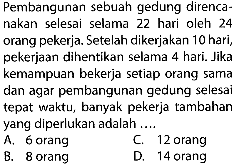 Pembangunan sebuah gedung direncanakan selesai selama 22 hari oleh 24 orang pekerja. Setelah dikerjakan 10 hari, pekerjaan dihentikan selama 4 hari. Jika kemampuan bekerja setiap orang sama dan agar pembangunan gedung selesai tepat waktu, banyak pekerja tambahan yang diperlukan adalah....