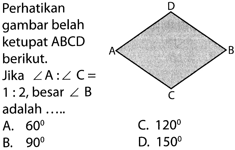 Perhatikan gambar belah ketupat ABCD berikut. Jika sudut A:sudut C=1:2, besar sudut B adalah .... A. 60 B. 90 C. 120 D. 150