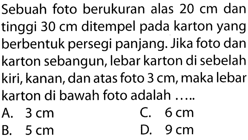 Sebuah foto berukuran alas  20 cm  dan tinggi  30 cm  ditempel pada karton yang berbentuk persegi panjang. Jika foto dan karton sebangun, lebar karton di sebelah kiri, kanan, dan atas foto  3 cm , maka lebar karton di bawah foto adalah ..... 