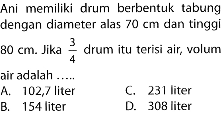 Ani memiliki drum berbentuk tabung dengan diameter alas 70 cm dan tinggi 80 cm. Jika 3/4 drum itu terisi air, volum air adalah .....