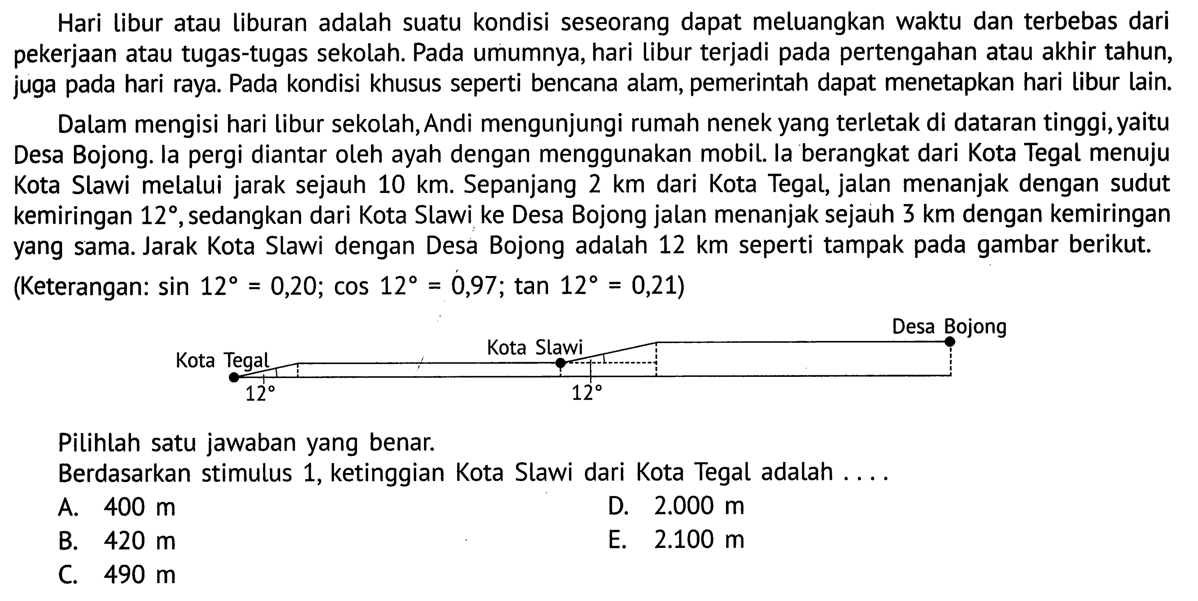 Hari libur atau liburan adalah suatu kondisi seseorang dapat meluangkan waktu dan terbebas dari pekerjaan atau tugas-tugas sekolah. Pada umumnya, hari libur terjadi pada pertengahan atau akhir tahun, juga pada hari raya. Pada kondisi khusus seperti bencana alam, pemerintah dapat menetapkan hari libur lain.Dalam mengisi hari libur sekolah, Andi mengunjungi rumah nenek yang terletak di dataran tinggi, yaitu Desa Bojong. la pergi diantar oleh ayah dengan menggunakan mobil. la berangkat dari Kota Tegal menuju Kota Slawi melalui jarak sejauh 10 km. Sepanjang 2 km  dari Kota Tegal, jalan menanjak dengan sudut kemiringan 12, sedangkan dari Kota Slawi ke Desa Bojong jalan menanjak sejauh 3 km dengan kemiringan yang sama. Jarak Kota Slawi dengan Desa Bojong adalah 12 km seperti tampak pada gambar berikut. (Keterangan: sin 12=0,20; cos 12=0,97; tan 12=0,21)Desa Bojong Kota Slawi Kota Tegal 12 12Pilihlah satu jawaban yang benar.Berdasarkan stimulus 1, ketinggian Kota Slawi dari Kota Tegal adalah ....