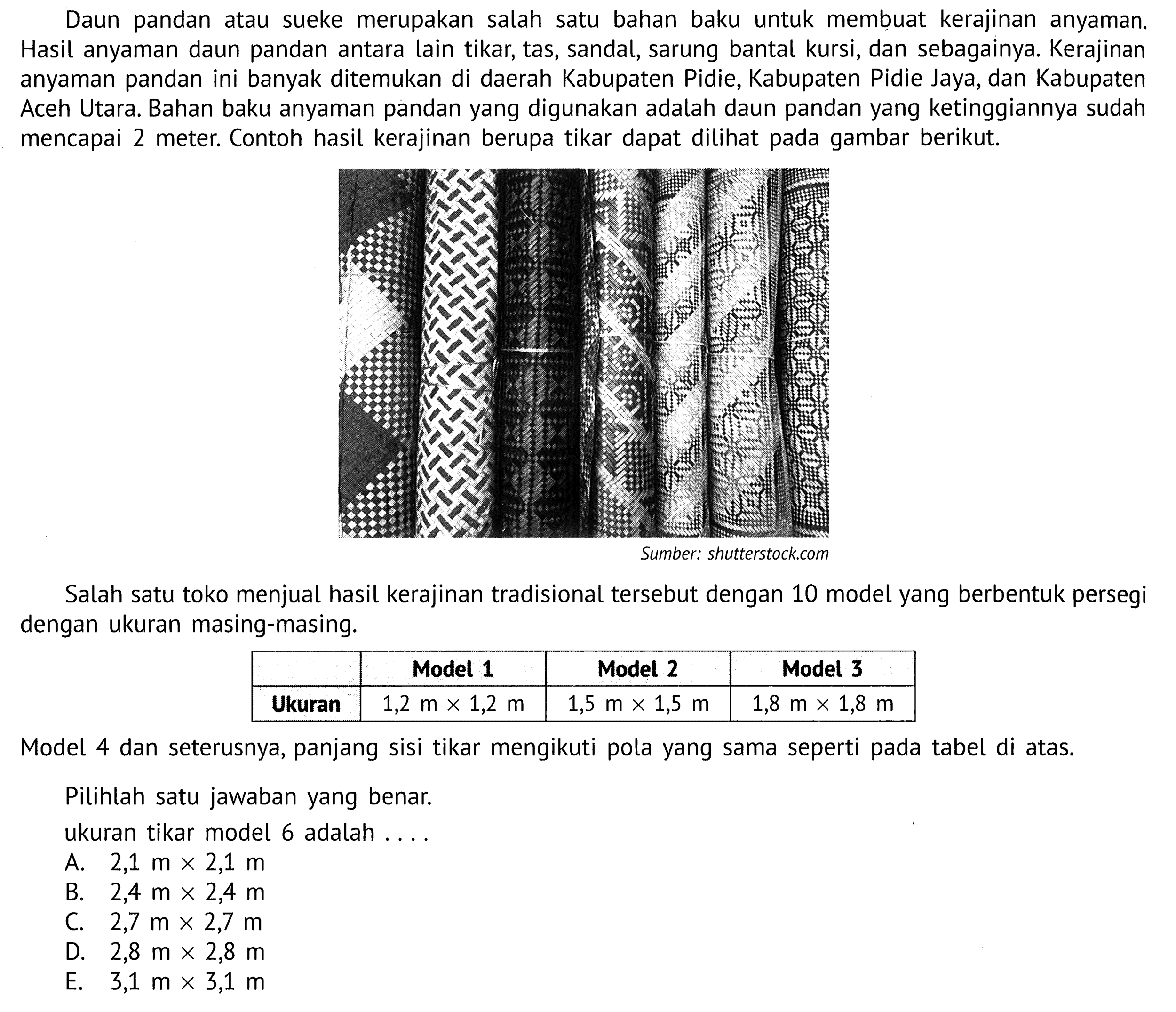 Daun pandan sueke merupakan salah atau satu bahan baku untuk membuat kerajinan anyaman: Hasil anyaman daun pandan antara lain tikar; tas, sandal, sarung bantal kursi, dan sebagainya. Kerajinan anyaman pandan ini banyak ditemukan di daerah Kabupaten Pidie, Kabupaten Pidie Jaya, dan Kabupaten Aceh Utara. Bahan baku anyaman pandan yang digunakan adalah daun pandan yang ketinggiannya sudah meter: Contoh hasil kerajinan berupa tikar dapat dilihat pada gambar berikut: mencapai 2 Sumber: shutterstockcom Salah satu toko menjual hasil kerajinan tradisional tersebut dengan 10 model yang berbentuk persegi dengan ukuran masing-masing: Model 1 Model 2 Model 3 Ukuran 1,2 m X 1,2 m 1,5 m X 1,5 m 1,8 m X 1,8 m Model 4 dan seterusnya, panjang sisi tikar mengikuti pola yang sama seperti pada tabel di atas. Pilihlah satu jawaban yang benar: ukuran tikar model 6 adalah 