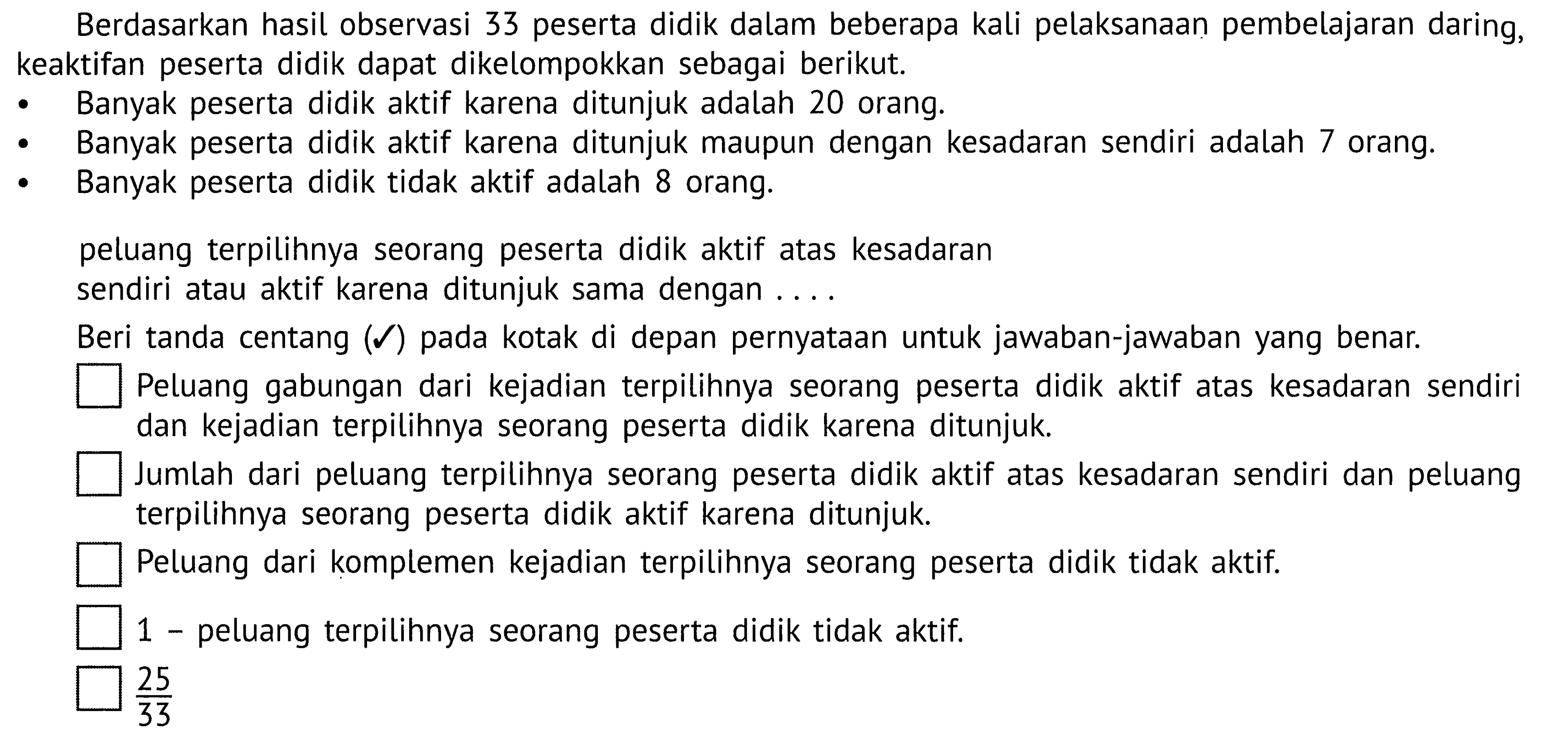 Berdasarkan hasil observasi 33 peserta didik dalam beberapa kali pelaksanaan pembelajaran daring, keaktifan peserta didik dapat dikelompokkan sebagai berikut.Banyak peserta didik aktif karena ditunjuk adalah 20 orang.Banyak peserta didik aktif karena ditunjuk maupun dengan kesadaran sendiri adalah 7 orang.Banyak peserta didik tidak aktif adalah 8 orang.peluang terpilihnya seorang peserta didik aktif atas kesadaran sendiri atau aktif karena ditunjuk sama dengan ....Beri tanda centang (centang) pada kotak di depan pernyataan untuk jawaban-jawaban yang benar.Peluang gabungan dari kejadian terpilihnya seorang peserta didik aktif atas kesadaran sendiri dan kejadian terpilihnya seorang peserta didik karena ditunjuk.Jumlah dari peluang terpilihnya seorang peserta didik aktif atas kesadaran sendiri dan peluang terpilihnya seorang peserta didik aktif karena ditunjuk.Peluang dari komplemen kejadian terpilihnya seorang peserta didik tidak aktif.1 - peluang terpilihnya seorang peserta didik tidak aktif.25/33