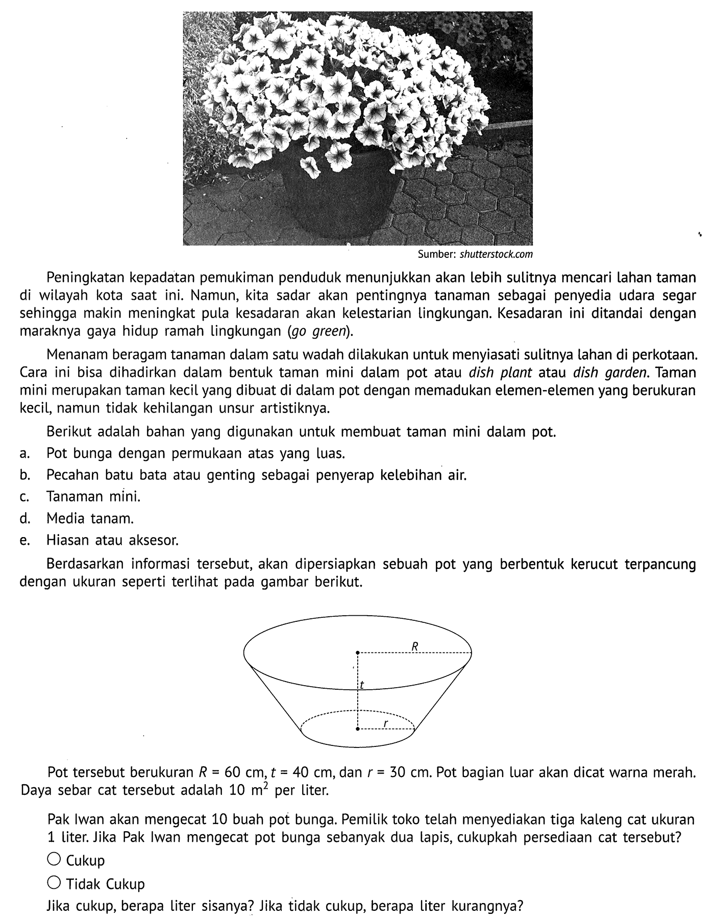 Sumber: shutterstock.com
Peningkatan kepadatan pemukiman penduduk menunjukkan akan lebih sulitnya mencari lahan taman di wilayah kota saat ini. Namun, kita sadar akan pentingnya tanaman sebagai penyedia udara segar sehingga makin meningkat pula kesadaran akan kelestarian lingkungan. Kesadaran ini ditandai dengan maraknya gaya hidup ramah lingkungan (go green).

Menanam beragam tanaman dalam satu wadah dilakukan untuk menyiasati sulitnya lahan di perkotaan. Cara ini bisa dihadirkan dalam bentuk taman mini dalam pot atau dish plant atau dish garden. Taman mini merupakan taman kecil yang dibuat di dalam pot dengan memadukan elemen-elemen yang berukuran kecil, namun tidak kehilangan unsur artistiknya.
Berikut adalah bahan yang digunakan untuk membuat taman mini dalam pot.
a. Pot bunga dengan permukaan atas yang luas.
b. Pecahan batu bata atau genting sebagai penyerap kelebihan air.
c. Tanaman mini.
d. Media tanam.
e. Hiasan atau aksesor.
Berdasarkan informasi tersebut, akan dipersiapkan sebuah pot yang berbentuk kerucut terpancung dengan ukuran seperti terlihat pada gambar berikut.
R t r
Pot tersebut berukuran R=60 cm, t=40 cm, dan r=30 cm. Pot bagian luar akan dicat warna merah. Daya sebar cat tersebut adalah 10 m^2 per liter.

Pak Iwan akan mengecat 10 buah pot bunga. Pemilik toko telah menyediakan tiga kaleng cat ukuran 1 liter. Jika Pak Iwan mengecat pot bunga sebanyak dua lapis, cukupkah persediaan cat tersebut?
Cukup
Tidak Cukup
Jika cukup, berapa liter sisanya? Jika tidak cukup, berapa liter kurangnya?