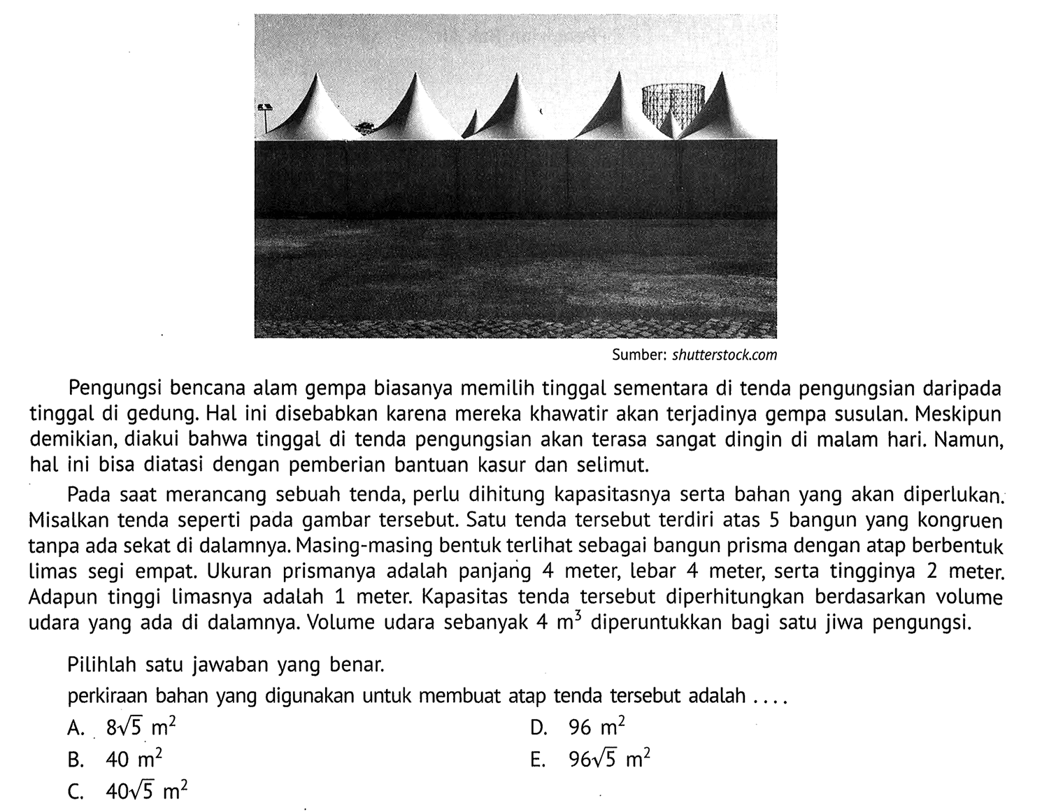 Sumber: shutterstock.com
Pengungsi bencana alam gempa biasanya memilih tinggal sementara di tenda pengungsian daripada tinggal di gedung. Hal ini disebabkan karena mereka khawatir akan terjadinya gempa susulan. Meskipun demikian, diakui bahwa tinggal di tenda pengungsian akan terasa sangat dingin di malam hari. Namun, hal ini bisa diatasi dengan pemberian bantuan kasur dan selimut.

Pada saat merancang sebuah tenda, perlu dihitung kapasitasnya serta bahan yang akan diperlukan. Misalkan tenda seperti pada gambar tersebut. Satu tenda tersebut terdiri atas 5 bangun yang kongruen tanpa ada sekat di dalamnya. Masing-masing bentuk terlihat sebagai bangun prisma dengan atap berbentuk limas segi empat. Ukuran prismanya adalah panjanig 4 meter, lebar 4 meter, serta tingginya 2 meter. Adapun tinggi limasnya adalah 1 meter. Kapasitas tenda tersebut diperhitungkan berdasarkan volume udara yang ada di dalamnya. Volume udara sebanyak 4 m^3 diperuntukkan bagi satu jiwa pengungsi.
Pilihlah satu jawaban yang benar.
perkiraan bahan yang digunakan untuk membuat atap tenda tersebut adalah ....
