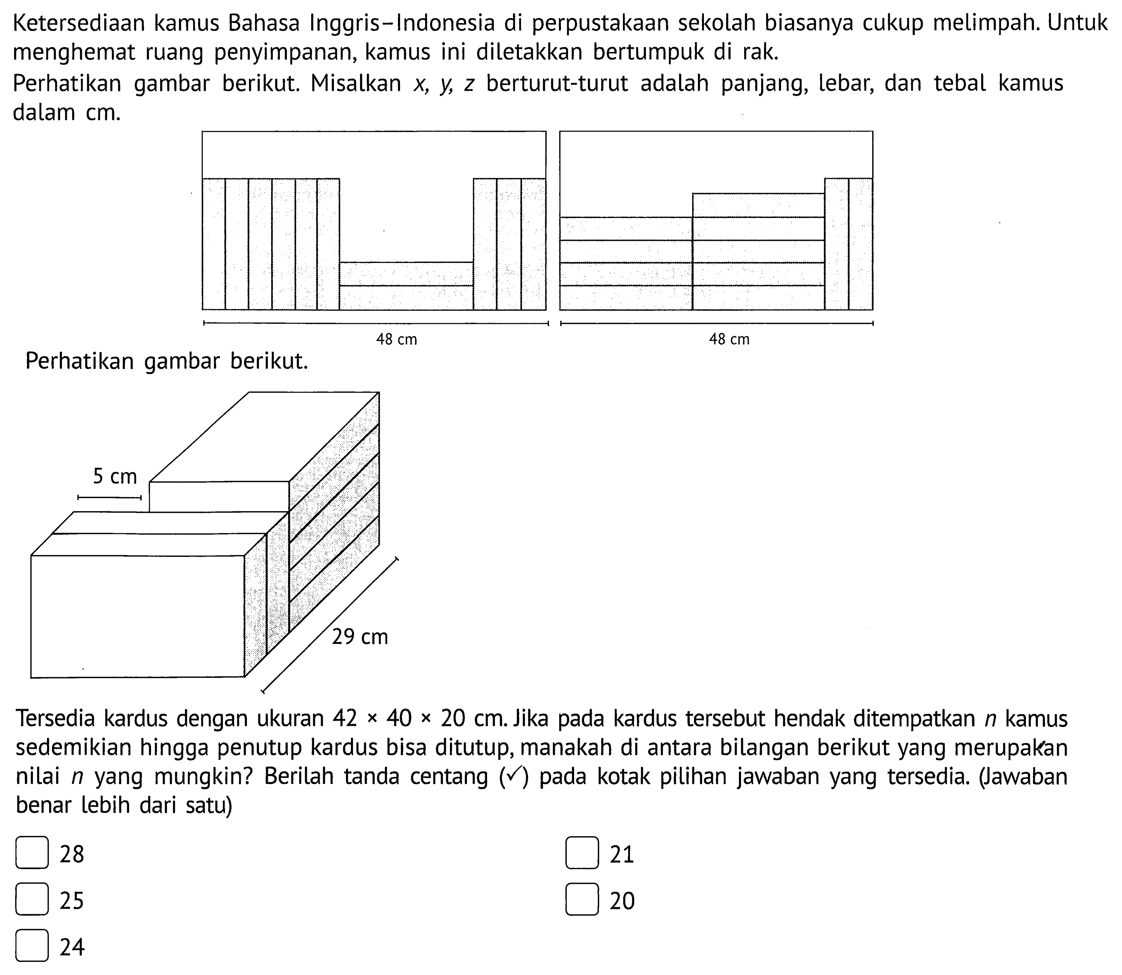 Ketersediaan kamus Bahasa Inggris-Indonesia di perpustakaan sekolah biasanya cukup melimpah. Untuk menghemat ruang penyimpanan, kamus ini diletakkan bertumpuk di rak.Perhatikan gambar berikut. Misalkan  x, y, z  berturut-turut adalah panjang, lebar, dan tebal kamus dalam cm.48 cm 48 cm Perhatikan gambar berikut.5 cm 29 cm Tersedia kardus dengan ukuran  42 x 40 x 20 cm . Jika pada kardus tersebut hendak ditempatkan  n  kamus sedemikian hingga penutup kardus bisa ditutup, manakah di antara bilangan berikut yang merupakan nilai  n  yang mungkin? Berilah tanda centang  (checkmark)  pada kotak pilihan jawaban yang tersedia. (Jawaban benar lebih dari satu) 2821252024