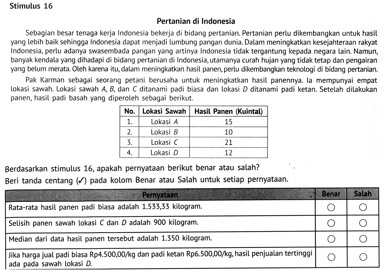 Stimulus 16Pertanian di IndonesiaSebagian besar tenaga kerja Indonesia bekerja di bidang pertanian. Pertanian perlu dikembangkan untuk hasil yang lebih baik sehingga Indonesia dapat menjadi lumbung pangan dunia. Dalam meningkatkan kesejahteraan rakyat Indonesia, perlu adanya swasembada pangan yang artinya Indonesia tidak tergantung kepada negara lain. Namun, banyak kendala yang dihadapi di bidang pertanian di Indonesia, utamanya curah hujan yang tidak tetap dan pengairan yang belum merata. Oleh karena itu, dalam meningkatkan hasil panen, perlu dikembangkan teknologi di bidang pertanian.Pak Karman sebagai seorang petani berusaha untuk meningkatkan hasil panennya. la mempunyai empat lokasi sawah. Lokasi sawah A, B, dan C ditanami padi biasa dan lokasi D ditanami padi ketan. Setelah dilakukan panen, hasil padi basah yang diperoleh sebagai berikut. No. Lokasi Sawah Hasil Panen (Kuintal)  1 . Lokasi A 15  2 . Lokasi B 10  3 . Lokasi C 21  4 . Lokasi D 12 Berdasarkan stimulus 16, apakah pernyataan berikut benar atau salah? Beri tanda centang (}mathcal{)) pada kolom Benar atau Salah untuk setiap pernyataan. Rata-rata hasil panen padi biasa adalah 1.533,33 kilogram. Balah Selisih panen sawah lokasi C dan D adalah 900 kilogram. Median dari data hasil panen tersebut adalah 1.350 kilogram. Jika harga jual padi biasa Rp4.500,00/kg dan padi ketan Rp6.500,00/kg, hasil penjualan tertinggi ada pada sawah lokasi D  