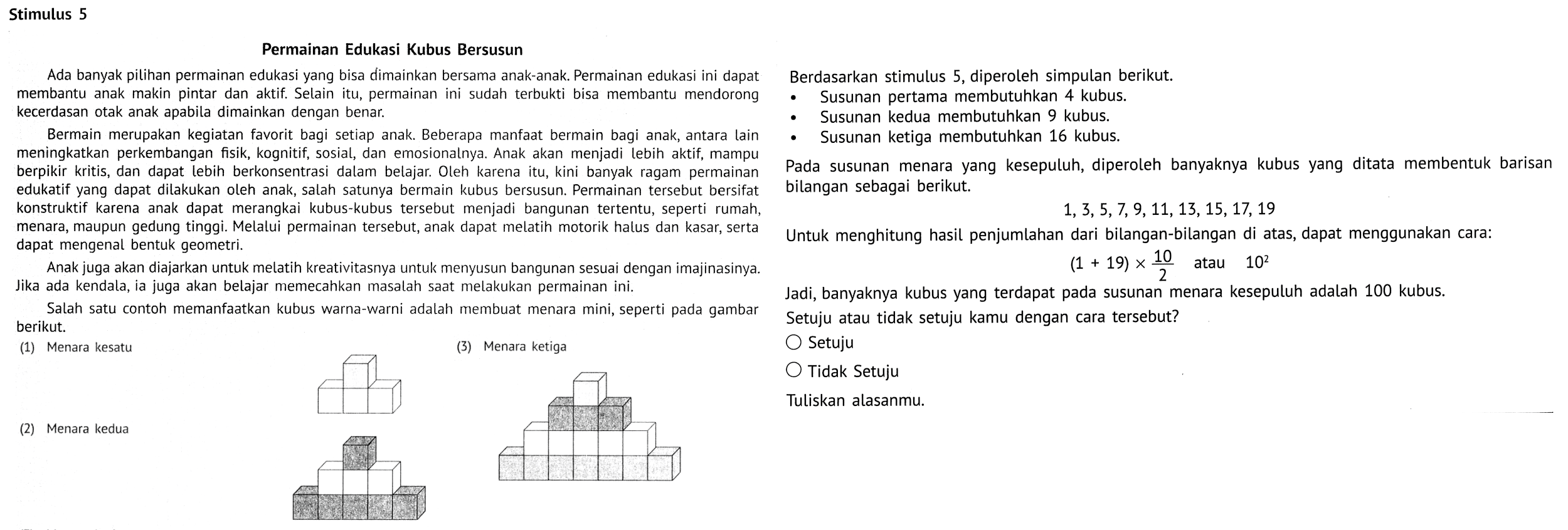 Stimulus 5 Permainan Edukasi Kubus Bersusun Ada banyak pilihan permainan edukasi yang bisa dimainkan bersama anak-anak. Permainan edukasi ini dapat membantu anak makin pintar dan aktif. Selain itu, permainan ini sudah terbukti bisa membantu mendorong kecerdasan otak anak apabila dimainkan dengan benar. Bermain merupakan kegiatan favorit bagi setiap anak. Beberapa manfaat bermain bagi anak, antara lain meningkatkan perkembangan fisik, kognitif, sosial, dan emosionalnya. Anak akan menjadi lebih aktif, mampu berpikir kritis, dan dapat lebih berkonsentrasi dalam belajar. Oleh karena itu, kini banyak ragam permainan edukatif yang dapat dilakukan oleh anak, salah satunya bermain kubus bersusun. Permainan tersebut bersifat konstruktif karena anak dapat merangkai kubus-kubus tersebut menjadi bangunan tertentu, seperti rumah, menara, maupun gedung tinggi. Melalui permainan tersebut, anak dapat melatih motorik halus dan kasar, serta dapat mengenal bentuk geometri. Anak juga akan diajarkan untuk melatih kreativitasnya untuk menyusun bangunan sesuai dengan imajinasinya. Jika ada kendala, ia juga akan belajar memecahkan masalah saat melakukan permainan ini. Salah satu contoh memanfaatkan kubus warna-warni adalah membuat menara mini, seperti pada gambar berikut. (1) Menara kesatu (3) Menara ketiga (2) Menara kedua Berdasarkan stimulus 5, diperoleh simpulan berikut. Susunan pertama membutuhkan 4 kubus. Susunan kedua membutuhkan 9 kubus. Susunan ketiga membutuhkan 16 kubus. Pada susunan menara yang kesepuluh, diperoleh banyaknya kubus yang ditata membentuk barisan bilangan sebagai berikut. 1, 3, 5, 7, 9, 11, 13, 15, 17, 19 Untuk menghitung hasil penjumlahan dari bilangan-bilangan di atas, dapat menggunakan cara: (1 + 19) x 10/2 atau 10^2 Jadi, banyaknya kubus yang terdapat pada susunan menara kesepuluh adalah 100 kubus. Setuju atau tidak setuju kamu dengan cara tersebut? Setuju Tidak Setuju Tuliskan alasanmu.