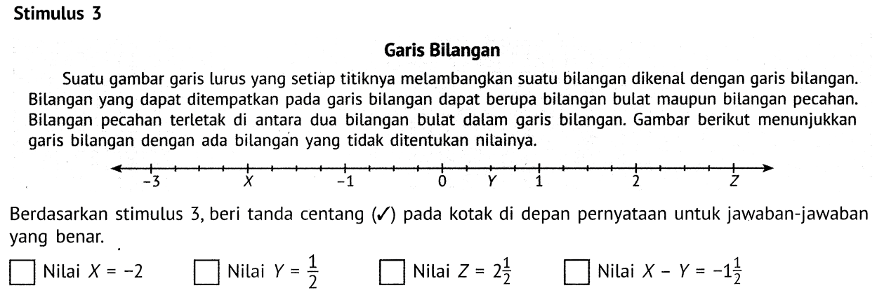 Stimulus 3
Garis Bilangan
Suatu gambar garis lurus yang setiap titiknya melambangkan suatu bilangan dikenal dengan garis bilangan. Bilangan yang dapat ditempatkan pada garis bilangan dapat berupa bilangan bulat maupun bilangan pecahan. Bilangan pecahan terletak di antara dua bilangan bulat dalam garis bilangan. Gambar berikut menunjukkan garis bilangan dengan ada bilangan yang tidak ditentukan nilainya.

-3 x -1 0 Y 1 2 Z

Berdasarkan stimulus 3, beri tanda centang (checkmark) pada kotak di depan pernyataan untuk jawaban-jawaban yang benar.
 persegi Nilai X=-2 persegi Nilai Y=(1)/(2) persegi Nilai Z=2 (1)/(2) persegi Nilai X-Y=-1 (1)/(2) 