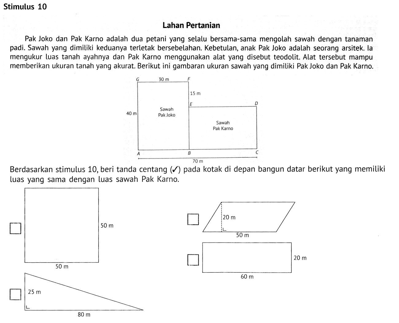 Stimulus 10
Lahan Pertanian
Pak Joko dan Pak Karno adalah dua petani yang selalu bersama-sama mengolah sawah dengan tanaman padi. Sawah yang dimiliki keduanya terletak bersebelahan. Kebetulan, anak Pak Joko adalah seorang arsitek. la mengukur luas tanah ayahnya dan Pak Karno menggunakan alat yang disebut teodolit. Alat tersebut mampu memberikan ukuran tanah yang akurat. Berikut ini gambaran ukuran sawah yang dimiliki PakJoko dan Pak Karno. A B C 70 m 40 m Sawah Pak Joko E Sawah Pak Karno D G 30 m F 15 m 
Berdasarkan stimulus 10, beri tanda centang (checkmark) pada kotak di depan bangun datar berikut yang memiliki luas yang sama dengan luas sawah Pak Karno. 50 m 50 m 20 m 50 m 25 m 80 m 60 m 20 m 