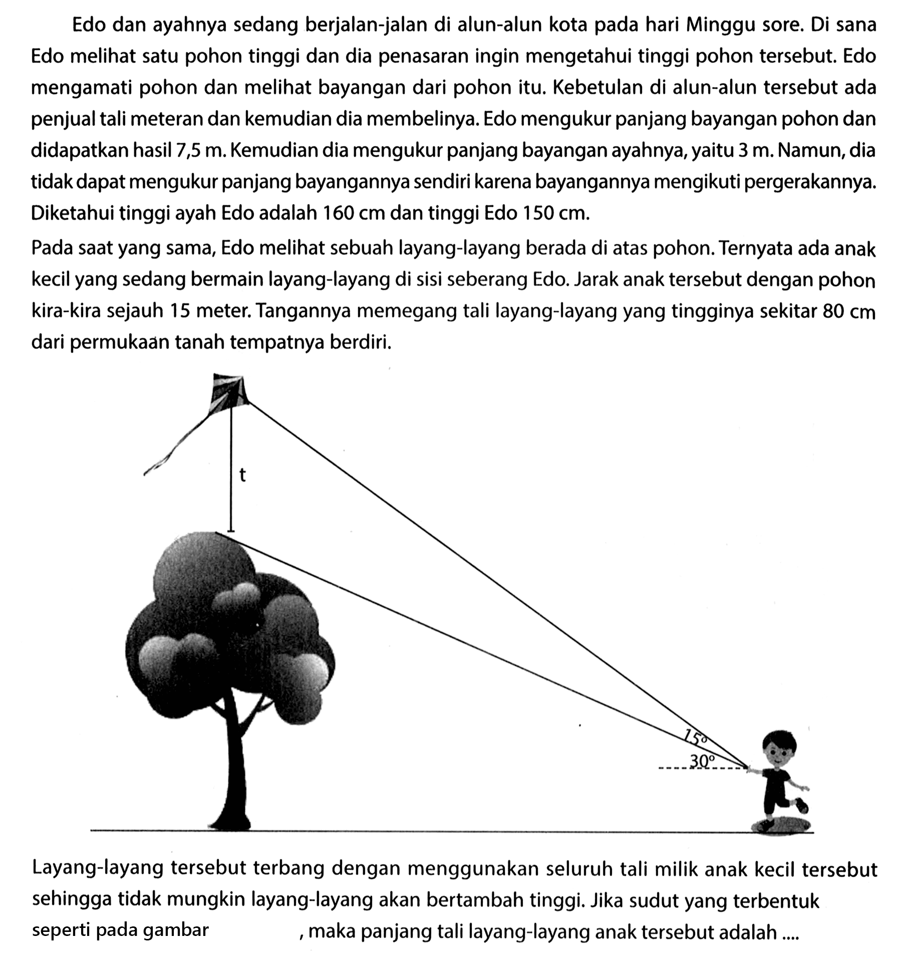 Edo dan ayahnya sedang berjalan-jalan di alun-alun kota pada hari Minggu sore. Di sana Edo melihat satu pohon tinggi dan dia penasaran ingin mengetahui tinggi pohon tersebut. Edo mengamati pohon dan melihat bayangan dari pohon itu. Kebetulan di alun-alun tersebut ada penjual tali meteran dan kemudian dia membelinya. Edo mengukur panjang bayangan pohon dan didapatkan hasil 7,5 m. Kemudian dia mengukur panjang bayangan ayahnya, yaitu 3 m. Namun, dia tidak dapat mengukur panjang bayangannya sendiri karena bayangannya mengikuti pergerakannya. Diketahui tinggi ayah Edo adalah 160 cm dan tinggi Edo 150 cm.Pada saat yang sama, Edo melihat sebuah layang-layang berada di atas pohon. Ternyata ada anak kecil yang sedang bermain layang-layang di sisi seberang Edo. Jarak anak tersebut dengan pohon kira-kira sejauh 15 meter. Tangannya memegang tali layang-layang yang tingginya sekitar 80 cm dari permukaan tanah tempatnya berdiri.Layang-layang tersebut terbang dengan menggunakan seluruh tali milik anak kecil tersebut sehingga tidak mungkin layang-layang akan bertambah tinggi. Jika sudut yang terbentuk seperti pada gambar , maka panjang tali layang-layang anak tersebut adalah ....