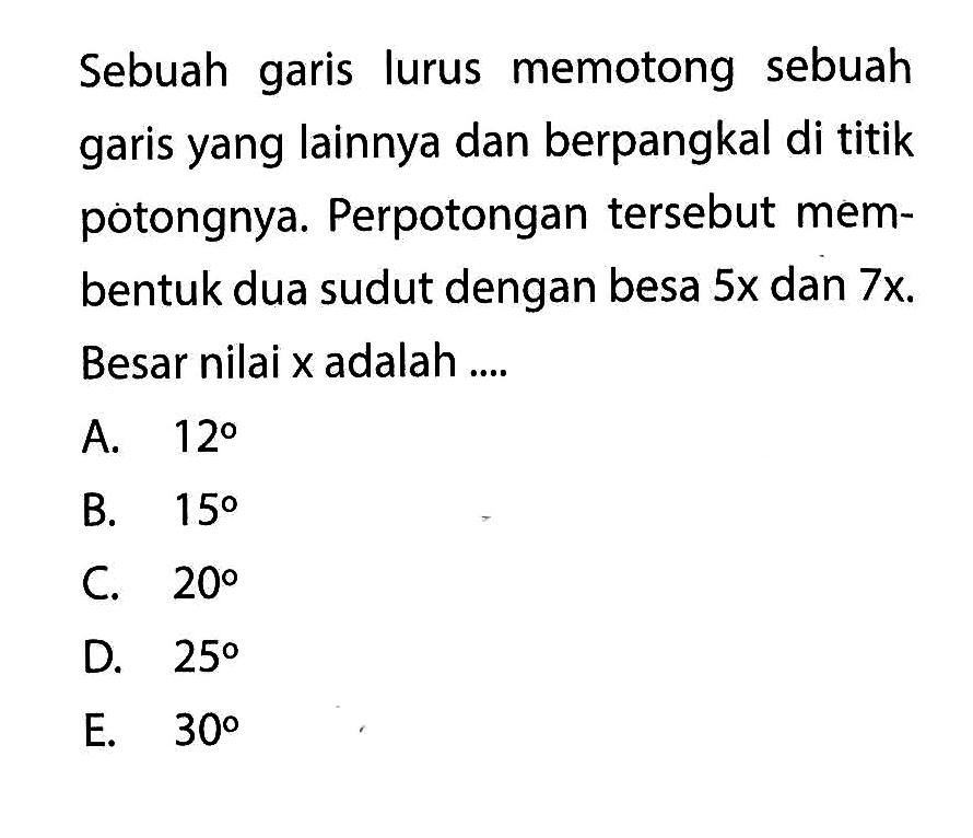 Sebuah garis lurus memotong sebuah garis yang lainnya dan berpangkal di titik potongnya. Perpotongan tersebut membentuk dua sudut dengan besar 5x dan 7x. Besar nilai x adalah ....