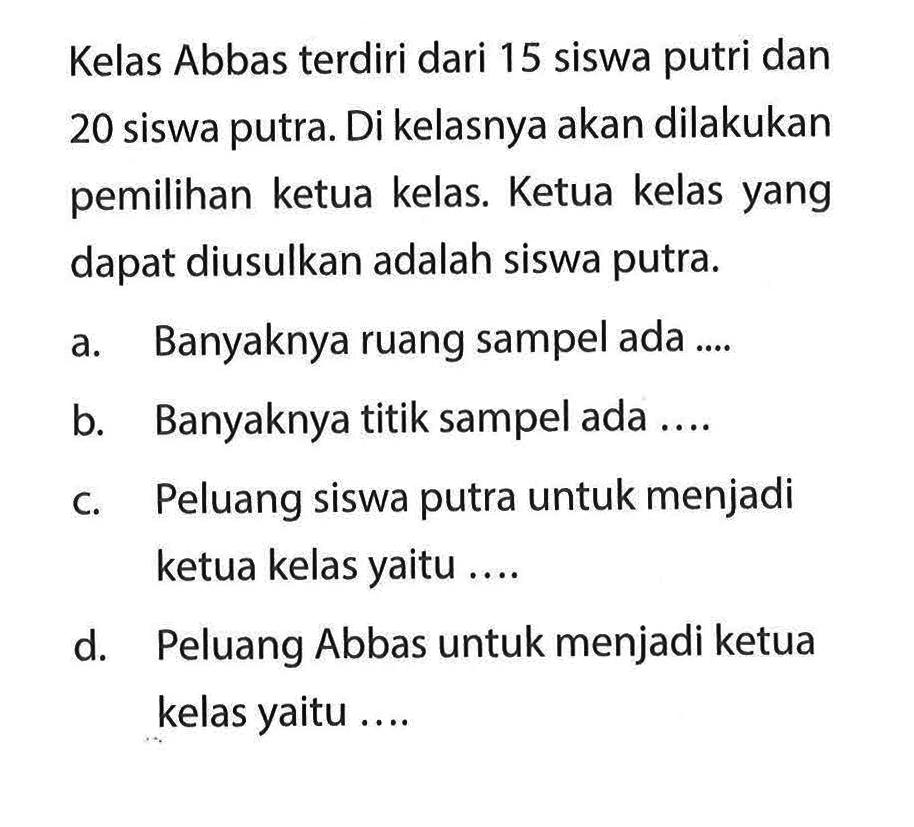 Kelas Abbas terdiri dari 15 siswa putri dan 20 siswa putra. Di kelasnya akan dilakukan pemilihan ketua kelas. Ketua kelas yang dapat diusulkan adalah siswa putra. a. Banyaknya ruang sampel ada ....b. Banyaknya titik sampel ada .... c. Peluang siswa putra untuk menjadi ketua kelas yaitu .... d. Peluang Abbas untuk menjadi ketua kelas yaitu .... 