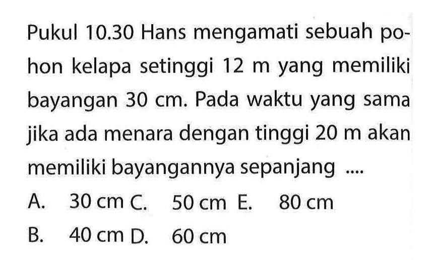 Pukul  10.30  Hans mengamati sebuah pohon kelapa setinggi  12 m  yang memiliki bayangan  30 cm . Pada waktu yang sama jika ada menara dengan tinggi  20 m  akan memiliki bayangannya sepanjang ....
