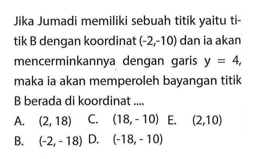 Jika Jumadi memiliki sebuah titik yaitu titik B dengan koordinat (-2, -10) dan ia akan mencerminkannya dengan garis y = 4, maka ia akan memperoleh bayangan titik B berada di koordinat 
