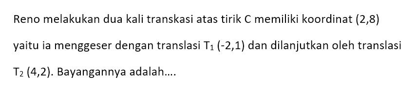 Reno melakukan dua kali transkasi atas tirik C memiliki koordinat  (2,8)  yaitu ia menggeser dengan translasi T1 (-2,1)  dan dilanjutkan oleh translasi T2 (4,2) .  Bayangannya adalah...