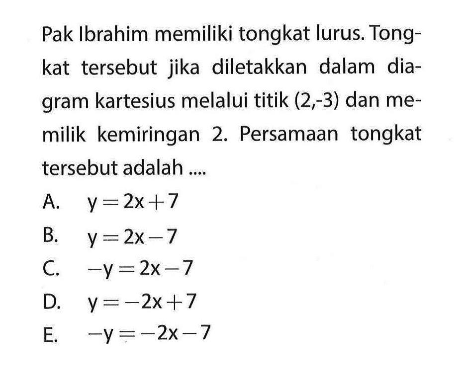 Pak Ibrahim memiliki tongkat lurus. Tongkat tersebut jika diletakkan dalam diagram kartesius melalui titik (2,-3) dan memilik kemiringan 2. Persamaan tongkat tersebut adalah ....