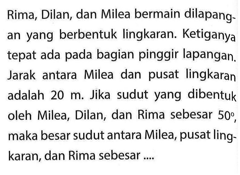 Rima, Dilan, dan Milea bermain dilapang an yang berbentuk lingkaran. Ketiganya tepat ada pada bagian pinggir lapangan. Jarak antara Milea dan pusat lingkaran adalah  20 m . Jika sudut yang dibentuk oleh Milea, Dilan, dan Rima sebesar 50°, maka besar sudut antara Milea, pusat lingkaran, dan Rima sebesar ....