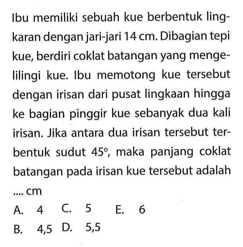 Ibu memiliki sebuah kue berbentuk lingkaran dengan jari-jari  14 cm . Dibagian tepi kue, berdiri coklat batangan yang mengelilingi kue. Ibu memotong kue tersebut dengan irisan dari pusat lingkaan hingga ke bagian pinggir kue sebanyak dua kali irisan. Jika antara dua irisan tersebut terbentuk sudut  45 , maka panjang coklat batangan pada irisan kue tersebut adalah ....  cm 
